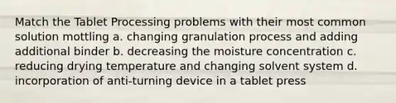 Match the Tablet Processing problems with their most common solution mottling a. changing granulation process and adding additional binder b. decreasing the moisture concentration c. reducing drying temperature and changing solvent system d. incorporation of anti-turning device in a tablet press