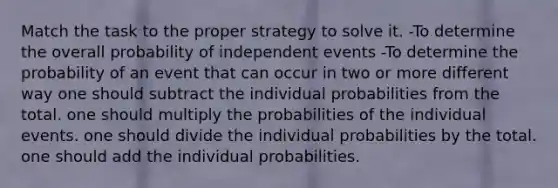 Match the task to the proper strategy to solve it. -To determine the overall probability of independent events -To determine the probability of an event that can occur in two or more different way one should subtract the individual probabilities from the total. one should multiply the probabilities of the individual events. one should divide the individual probabilities by the total. one should add the individual probabilities.