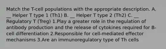 Match the T-cell populations with the appropriate description. A. __ Helper T type 1 (Th1) B. __ Helper T type 2 (Th2) C. __ Regulatory T (Treg) 1.Play a greater role in the regulation of antibody production and the release of cytokines required for B-cell differentiation 2.Responsible for cell-mediated effector mechanisms 3.Are an immunoregulatory type of Th cells