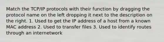 Match the TCP/IP protocols with their function by dragging the protocol name on the left dropping it next to the description on the right. 1. Used to get the IP address of a host from a known MAC address 2. Used to transfer files 3. Used to identify routes through an internetwork