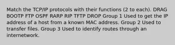 Match the TCP/IP protocols with their functions (2 to each). DRAG BOOTP FTP OSPF RARP RIP TFTP DROP Group 1 Used to get the IP address of a host from a known MAC address. Group 2 Used to transfer files. Group 3 Used to identify routes through an internetwork.