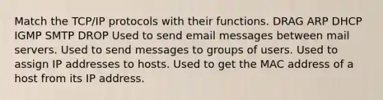 Match the TCP/IP protocols with their functions. DRAG ARP DHCP IGMP SMTP DROP Used to send email messages between mail servers. Used to send messages to groups of users. Used to assign IP addresses to hosts. Used to get the MAC address of a host from its IP address.