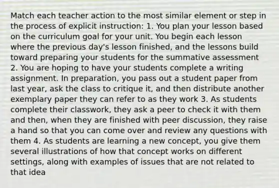 Match each teacher action to the most similar element or step in the process of explicit instruction: 1. You plan your lesson based on the curriculum goal for your unit. You begin each lesson where the previous day's lesson finished, and the lessons build toward preparing your students for the summative assessment 2. You are hoping to have your students complete a writing assignment. In preparation, you pass out a student paper from last year, ask the class to critique it, and then distribute another exemplary paper they can refer to as they work 3. As students complete their classwork, they ask a peer to check it with them and then, when they are finished with peer discussion, they raise a hand so that you can come over and review any questions with them 4. As students are learning a new concept, you give them several illustrations of how that concept works on different settings, along with examples of issues that are not related to that idea