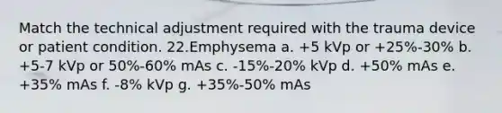 Match the technical adjustment required with the trauma device or patient condition. 22.​Emphysema a. +5 kVp or +25%-30% b. +5-7 kVp or 50%-60% mAs c. -15%-20% kVp d. +50% mAs e. +35% mAs f. -8% kVp g. +35%-50% mAs