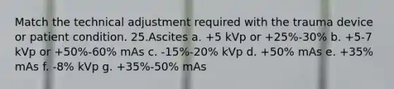 Match the technical adjustment required with the trauma device or patient condition. 25.​Ascites a. +5 kVp or +25%-30% b. +5-7 kVp or +50%-60% mAs c. -15%-20% kVp d. +50% mAs e. +35% mAs f. -8% kVp g. +35%-50% mAs