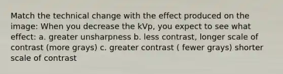 Match the technical change with the effect produced on the image: When you decrease the kVp, you expect to see what effect: a. greater unsharpness b. less contrast, longer scale of contrast (more grays) c. greater contrast ( fewer grays) shorter scale of contrast