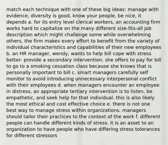 match each technique with one of these big ideas: manage with evidence, diversity is good, know your people, be nice, it depends a. for its entry level clerical workers, an accounting firm works hard to capitalize on the many different size-fits-all job description which might challenge some while overwhelming others, the firm makes every effort to benefit from the variety of individual characteristics and capabilities of their new employees b. an HR manager, wendy, wants to help bill cope with stress better- provide a secondary intervention. she offers to pay for bill to go to a smoking cessation class because she knows that is personally important to bill c. smart managers carefully self monitor to avoid introducing unnecessary interpersonal conflict with their employees d. when managers encounter an employee in distress, an appropriate tertiary intervention is to listen, be empathetic, and seek help for that individual. this is also likely the most ethical and cost effective choice e. there is not one best way to manage stress within organizations. managers should tailor their practices to the context of the work f. different people can handle different kinds of stress. it is an asset to an organization to have people who have differing stress tolerances for different stressors