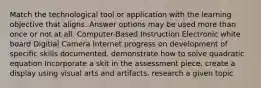 Match the technological tool or application with the learning objective that aligns. Answer options may be used more than once or not at all. Computer-Based Instruction Electronic white board Digitial Camera Internet progress on development of specific skills documented. demonstrate how to solve quadratic equation Incorporate a skit in the assessment piece. create a display using visual arts and artifacts. research a given topic