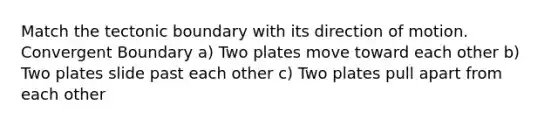 Match the tectonic boundary with its direction of motion. Convergent Boundary a) Two plates move toward each other b) Two plates slide past each other c) Two plates pull apart from each other