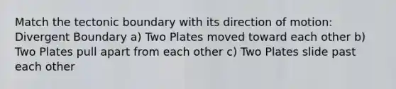 Match the tectonic boundary with its direction of motion: Divergent Boundary a) Two Plates moved toward each other b) Two Plates pull apart from each other c) Two Plates slide past each other