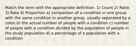 Match the term with the appropriate definition. 1) Count 2) Ratio 3) Rate 4) Proportion a) comparison of a condition in one group with the same condition in another group. usually separated by a colon b) the actual number of people with a condition c) number of people with a condition divided by the population of people in the study population d) a percentage of a population with a condition