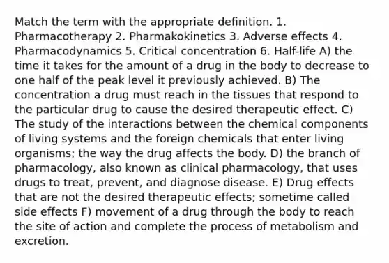 Match the term with the appropriate definition. 1. Pharmacotherapy 2. Pharmakokinetics 3. Adverse effects 4. Pharmacodynamics 5. Critical concentration 6. Half-life A) the time it takes for the amount of a drug in the body to decrease to one half of the peak level it previously achieved. B) The concentration a drug must reach in the tissues that respond to the particular drug to cause the desired therapeutic effect. C) The study of the interactions between the chemical components of living systems and the foreign chemicals that enter living organisms; the way the drug affects the body. D) the branch of pharmacology, also known as clinical pharmacology, that uses drugs to treat, prevent, and diagnose disease. E) Drug effects that are not the desired therapeutic effects; sometime called side effects F) movement of a drug through the body to reach the site of action and complete the process of metabolism and excretion.