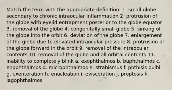 Match the term with the appropriate definition: 1. small globe secondary to chronic intraocular inflammation 2. protrusion of the globe with eyelid entrapment posterior to the globe equator 3. removal of the globe 4. congenitally small globe 5. sinking of the globe into the orbit 6. deviation of the globe 7. enlargement of the globe due to elevated intraocular pressure 8. protrusion of the globe forward in the orbit 9. removal of the intraocular contents 10. removal of the globe and all orbital contents 11. inability to completely blink a. exophthalmos b. buphthalmos c. enophthalmos d. microphthalmos e. strabismus f. phthisis bulbi g. exenteration h. enucleation i. evisceration j. proptosis k. lagophthalmos