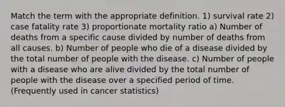 Match the term with the appropriate definition. 1) survival rate 2) case fatality rate 3) proportionate mortality ratio a) Number of deaths from a specific cause divided by number of deaths from all causes. b) Number of people who die of a disease divided by the total number of people with the disease. c) Number of people with a disease who are alive divided by the total number of people with the disease over a specified period of time. (Frequently used in cancer statistics)