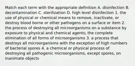 Match each term with the appropriate definition A. disinfection B. decontamination C. sterilization D. high level disinfection 1. the use of physical or chemical means to remove, inactivate, or destroy blood borne or other pathogens on a surface or item 2. the process of destroying all microorganisms on a substance by exposure to physical and chemical agents; the complete elimination of all forms of microorganisms 3. a process that destroys all microorganisms with the exception of high numbers of bacterial spores 4. a chemical or physical process of destroying all pathogenic microorganisms, except spores, on inanimate objects