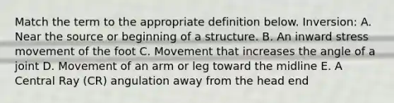 Match the term to the appropriate definition below. Inversion: A. Near the source or beginning of a structure. B. An inward stress movement of the foot C. Movement that increases the angle of a joint D. Movement of an arm or leg toward the midline E. A Central Ray (CR) angulation away from the head end