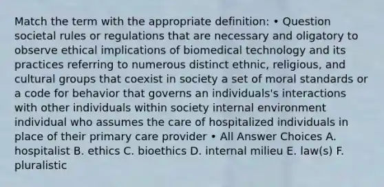 Match the term with the appropriate definition: • Question societal rules or regulations that are necessary and oligatory to observe ethical implications of biomedical technology and its practices referring to numerous distinct ethnic, religious, and cultural groups that coexist in society a set of moral standards or a code for behavior that governs an individuals's interactions with other individuals within society internal environment individual who assumes the care of hospitalized individuals in place of their primary care provider • All Answer Choices A. hospitalist B. ethics C. bioethics D. internal milieu E. law(s) F. pluralistic