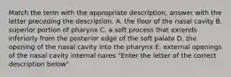 Match the term with the appropriate description, answer with the letter preceding the description. A. the floor of the nasal cavity B. superior portion of pharynx C. a soft process that extends inferiorly from the posterior edge of the soft palate D. the opening of the nasal cavity into the pharynx E. external openings of the nasal cavity internal nares "Enter the letter of the correct description below"