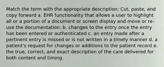 Match the term with the appropriate description: Cut, paste, and copy forward a. EHR functionality that allows a user to highlight all or a portion of a document or screen display and move or re-use the documentation. b. changes to the entry once the entry has been entered or authenticated c. an entry made after a pertinent entry is missed or is not written in a timely manner d. a patient's request for changes or additions to the patient record e. the true, correct, and exact description of the care delivered for both content and timing.