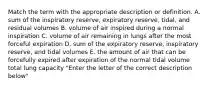 Match the term with the appropriate description or definition. A. sum of the inspiratory reserve, expiratory reserve, tidal, and residual volumes B. volume of air inspired during a normal inspiration C. volume of air remaining in lungs after the most forceful expiration D. sum of the expiratory reserve, inspiratory reserve, and tidal volumes E. the amount of air that can be forcefully expired after expiration of the normal tidal volume total lung capacity "Enter the letter of the correct description below"