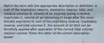 Match the term with the appropriate description or definition. A. sum of the inspiratory reserve, expiratory reserve, tidal, and residual volumes B. volume of air inspired during a normal inspiration C. volume of air remaining in lungs after the most forceful expiration D. sum of the expiratory reserve, inspiratory reserve, and tidal volumes E. the amount of air that can be forcefully expired after expiration of the normal tidal volume residual volume "Enter the letter of the correct description below"