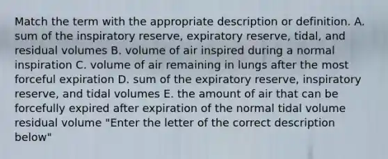 Match the term with the appropriate description or definition. A. sum of the inspiratory reserve, expiratory reserve, tidal, and residual volumes B. volume of air inspired during a normal inspiration C. volume of air remaining in lungs after the most forceful expiration D. sum of the expiratory reserve, inspiratory reserve, and tidal volumes E. the amount of air that can be forcefully expired after expiration of the normal tidal volume residual volume "Enter the letter of the correct description below"