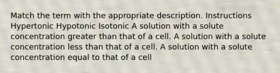 Match the term with the appropriate description. Instructions Hypertonic Hypotonic Isotonic A solution with a solute concentration greater than that of a cell. A solution with a solute concentration less than that of a cell. A solution with a solute concentration equal to that of a cell