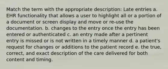 Match the term with the appropriate description: Late entries a. EHR functionality that allows a user to highlight all or a portion of a document or screen display and move or re-use the documentation. b. changes to the entry once the entry has been entered or authenticated c. an entry made after a pertinent entry is missed or is not written in a timely manner d. a patient's request for changes or additions to the patient record e. the true, correct, and exact description of the care delivered for both content and timing.