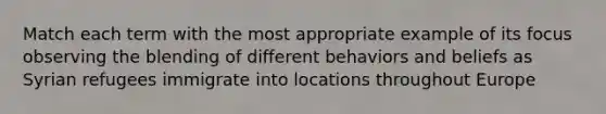 Match each term with the most appropriate example of its focus observing the blending of different behaviors and beliefs as Syrian refugees immigrate into locations throughout Europe