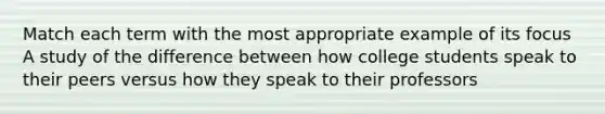 Match each term with the most appropriate example of its focus A study of the difference between how college students speak to their peers versus how they speak to their professors