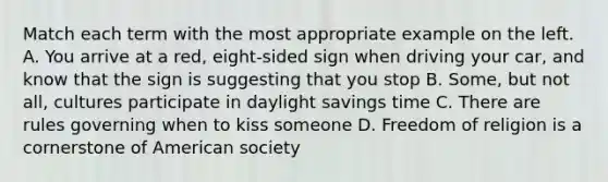 Match each term with the most appropriate example on the left. A. You arrive at a red, eight-sided sign when driving your car, and know that the sign is suggesting that you stop B. Some, but not all, cultures participate in daylight savings time C. There are rules governing when to kiss someone D. Freedom of religion is a cornerstone of American society