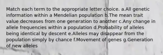 Match each term to the appropriate letter choice. a.All genetic information within a Mendelian population b.The mean trait value decreases from one generation to another c.Any change in allele frequencies within a population d.Probability of alleles being identical by descent e.Alleles may disappear from the population simply by chance f.Movement of genes g.Generation of new alleles