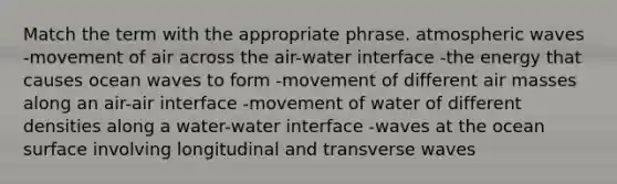 Match the term with the appropriate phrase. atmospheric waves -movement of air across the air-water interface -the energy that causes ocean waves to form -movement of different air masses along an air-air interface -movement of water of different densities along a water-water interface -waves at the ocean surface involving longitudinal and transverse waves