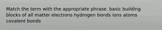 Match the term with the appropriate phrase. basic building blocks of all matter electrons hydrogen bonds ions atoms covalent bonds