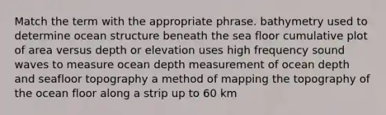 Match the term with the appropriate phrase. bathymetry used to determine ocean structure beneath the sea floor cumulative plot of area versus depth or elevation uses high frequency sound waves to measure ocean depth measurement of ocean depth and seafloor topography a method of mapping the topography of the ocean floor along a strip up to 60 km