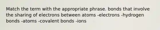 Match the term with the appropriate phrase. bonds that involve the sharing of electrons between atoms -electrons -hydrogen bonds -atoms -covalent bonds -ions