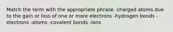 Match the term with the appropriate phrase. charged atoms due to the gain or loss of one or more electrons -hydrogen bonds -electrons -atoms -covalent bonds -ions