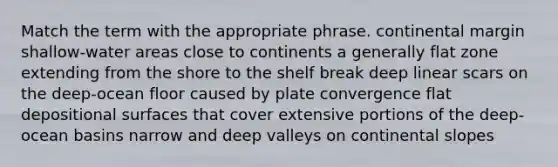 Match the term with the appropriate phrase. continental margin shallow-water areas close to continents a generally flat zone extending from the shore to the shelf break deep linear scars on the deep-ocean floor caused by plate convergence flat depositional surfaces that cover extensive portions of the deep-ocean basins narrow and deep valleys on continental slopes