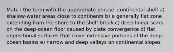 Match the term with the appropriate phrase. continental shelf a) shallow-water areas close to continents b) a generally flat zone extending from the shore to the shelf break c) deep linear scars on the deep-ocean floor caused by plate convergence d) flat depositional surfaces that cover extensive portions of the deep-ocean basins e) narrow and deep valleys on continental slopes