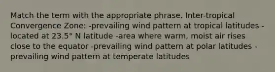 Match the term with the appropriate phrase. Inter-tropical Convergence Zone: -prevailing wind pattern at tropical latitudes -located at 23.5° N latitude -area where warm, moist air rises close to the equator -prevailing wind pattern at polar latitudes -prevailing wind pattern at temperate latitudes