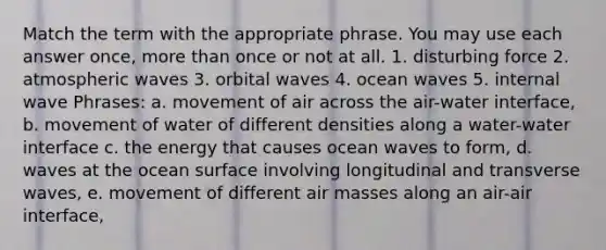 Match the term with the appropriate phrase. You may use each answer once, more than once or not at all. 1. disturbing force 2. atmospheric waves 3. orbital waves 4. ocean waves 5. internal wave Phrases: a. movement of air across the air-water interface, b. movement of water of different densities along a water-water interface c. the energy that causes ocean waves to form, d. waves at the ocean surface involving longitudinal and transverse waves, e. movement of different air masses along an air-air interface,