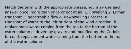 Match the term with the appropriate phrase. You may use each answer once, more than once or not at all. 1. upwelling 2. Ekman transport 3. geostrophic flow 4. downwelling Phrases: a. transport of water to the left or right of the wind direction, b. replacement water coming from the top to the bottom of the water column c. driven by gravity and modified by the Coriolis force, d. replacement water coming from the bottom to the top of the water column