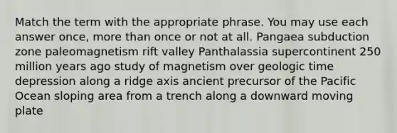 Match the term with the appropriate phrase. You may use each answer once, more than once or not at all. Pangaea subduction zone paleomagnetism rift valley Panthalassia supercontinent 250 million years ago study of magnetism over geologic time depression along a ridge axis ancient precursor of the Pacific Ocean sloping area from a trench along a downward moving plate