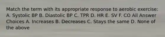 Match the term with its appropriate response to aerobic exercise: A. Systolic BP B. Diastolic BP C. TPR D. HR E. SV F. CO All Answer Choices A. Increases B. Decreases C. Stays the same D. None of the above