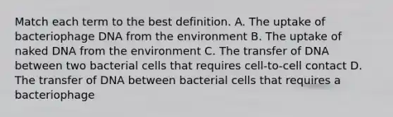 Match each term to the best definition. A. The uptake of bacteriophage DNA from the environment B. The uptake of naked DNA from the environment C. The transfer of DNA between two bacterial cells that requires cell-to-cell contact D. The transfer of DNA between bacterial cells that requires a bacteriophage