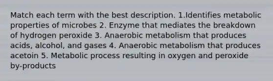 Match each term with the best description. 1.Identifies metabolic properties of microbes 2. Enzyme that mediates the breakdown of hydrogen peroxide 3. Anaerobic metabolism that produces acids, alcohol, and gases 4. Anaerobic metabolism that produces acetoin 5. Metabolic process resulting in oxygen and peroxide by-products