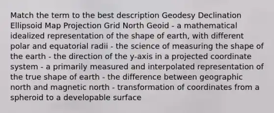 Match the term to the best description Geodesy Declination Ellipsoid Map Projection Grid North Geoid - a mathematical idealized representation of the shape of earth, with different polar and equatorial radii - the science of measuring the shape of the earth - the direction of the y-axis in a projected coordinate system - a primarily measured and interpolated representation of the true shape of earth - the difference between geographic north and magnetic north - transformation of coordinates from a spheroid to a developable surface