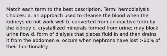 Match each term to the best description. Term: hemodialysis Choices: a. an approach used to cleanse <a href='https://www.questionai.com/knowledge/k7oXMfj7lk-the-blood' class='anchor-knowledge'>the blood</a> when the kidneys do not work well b. converted from an inactive form by the kidney c. crystallized minerals formed from urine; may block urine flow d. form of dialysis that places fluid in and then drains it from the abdomen e. occurs when nephrons have lost >60% of their functionality