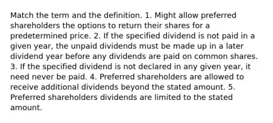 Match the term and the definition. 1. Might allow preferred shareholders the options to return their shares for a predetermined price. 2. If the specified dividend is not paid in a given year, the unpaid dividends must be made up in a later dividend year before any dividends are paid on common shares. 3. If the specified dividend is not declared in any given year, it need never be paid. 4. Preferred shareholders are allowed to receive additional dividends beyond the stated amount. 5. Preferred shareholders dividends are limited to the stated amount.