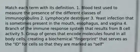 Match each term with its definition. 1. Blood test used to measure the presence of the different classes of immunoglobulins 2. Lymphocyte destroyer 3. Yeast infection that is sometimes present in the mouth, esophagus, and vagina 4. Branch of the immune response system that results from B cell activity 5. Group of genes that encode molecules found in all body cells, creating a biochemical "fingerprint" that serves as the "ID" for cells so that they are marked as "self"